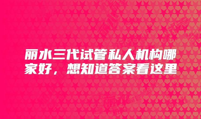 丽水三代试管私人机构哪家好，想知道答案看这里
