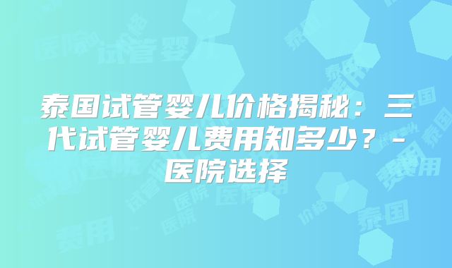 泰国试管婴儿价格揭秘：三代试管婴儿费用知多少？-医院选择
