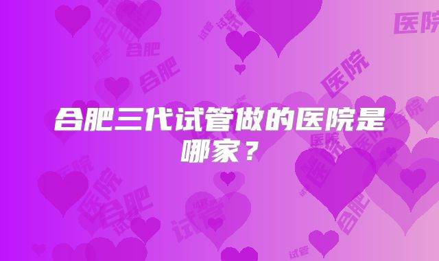 合肥三代试管做的医院是哪家?