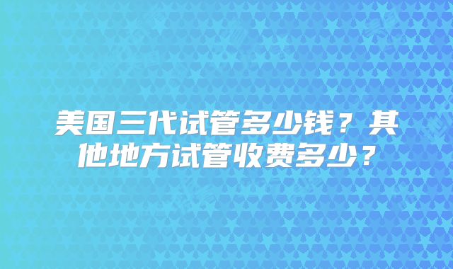 美国三代试管多少钱？其他地方试管收费多少？
