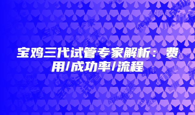 宝鸡三代试管专家解析：费用/成功率/流程
