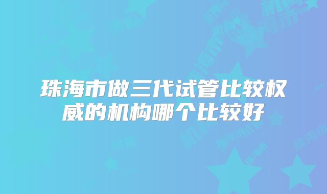 珠海市做三代试管比较权威的机构哪个比较好