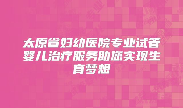 太原省妇幼医院专业试管婴儿治疗服务助您实现生育梦想
