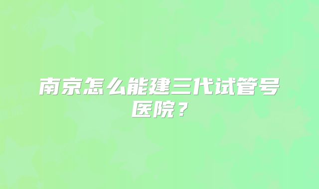 南京怎么能建三代试管号医院？