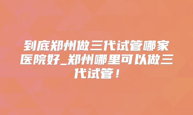 到底郑州做三代试管哪家医院好_郑州哪里可以做三代试管!