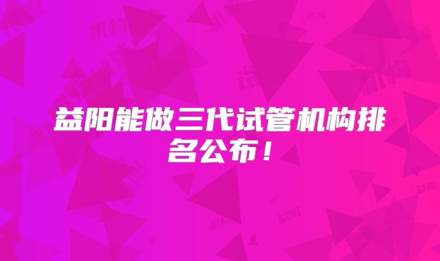 益阳能做三代试管机构排名公布!