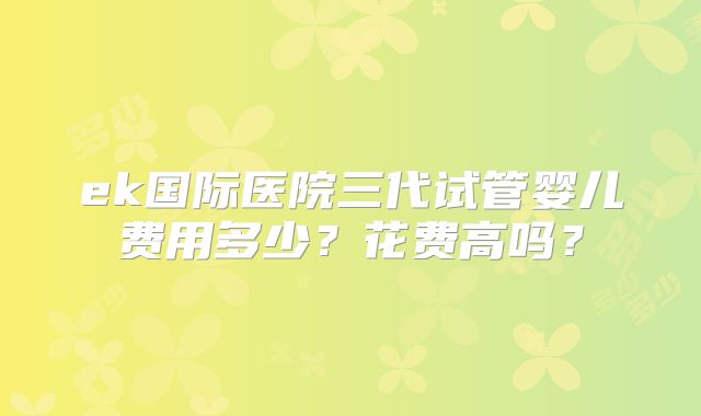 ek国际医院三代试管婴儿费用多少？花费高吗？