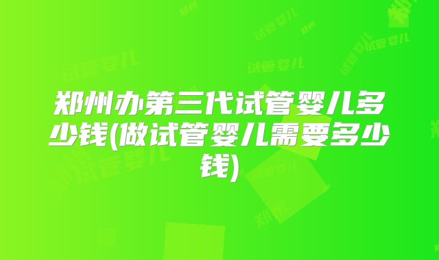 郑州办第三代试管婴儿多少钱(做试管婴儿需要多少钱)