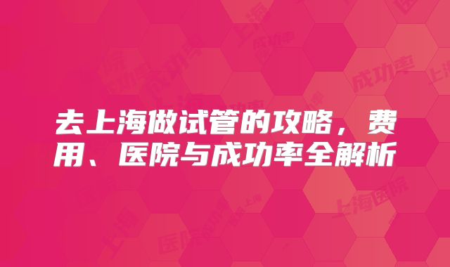 去上海做试管的攻略，费用、医院与成功率全解析