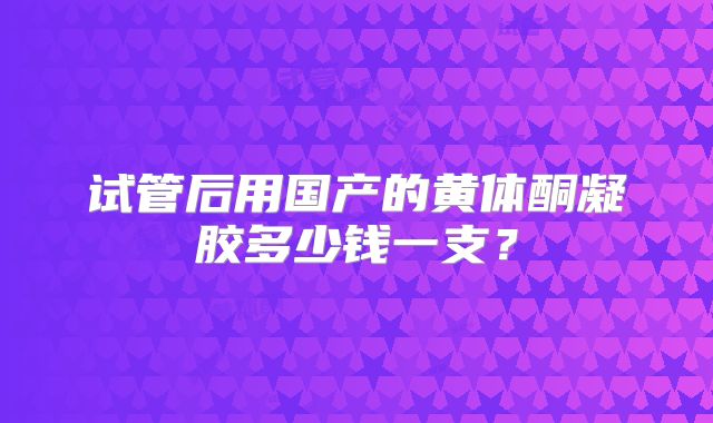 试管后用国产的黄体酮凝胶多少钱一支?