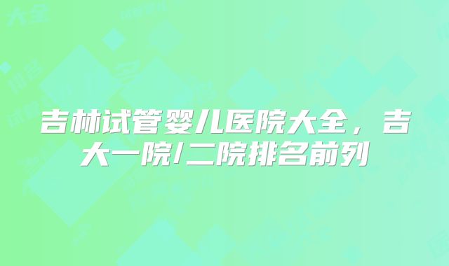 吉林试管婴儿医院大全,吉大一院/二院排名前列