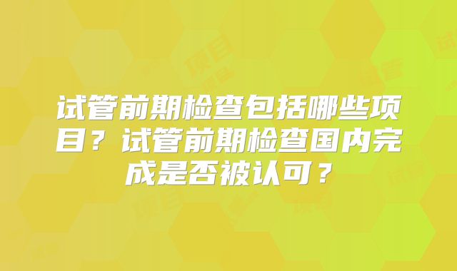 试管前期检查包括哪些项目？试管前期检查国内完成是否被认可？