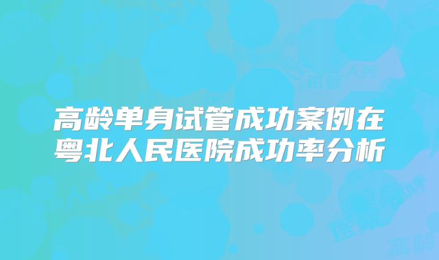 高龄单身试管成功案例在粤北人民医院成功率分析