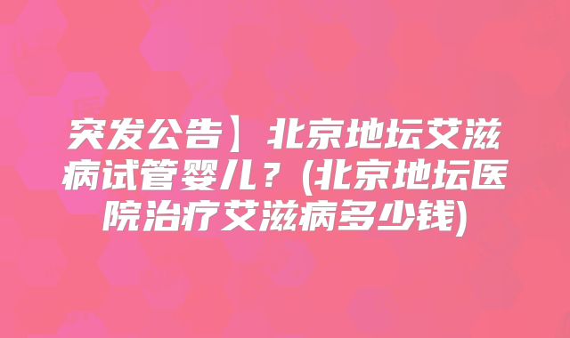 突发公告】北京地坛艾滋病试管婴儿？(北京地坛医院治疗艾滋病多少钱)