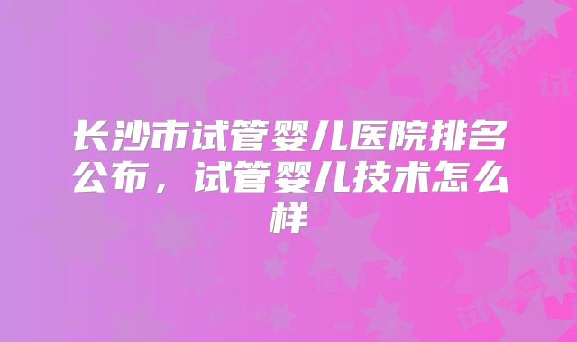 长沙市试管婴儿医院排名公布,试管婴儿技术怎么样