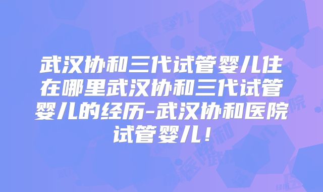 武汉协和三代试管婴儿住在哪里武汉协和三代试管婴儿的经历-武汉协和医院试管婴儿！