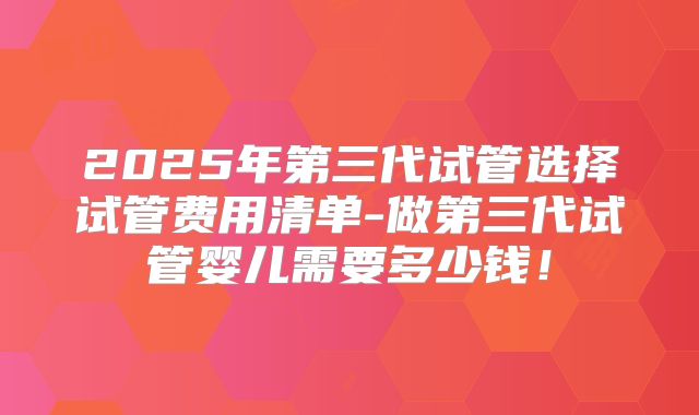 2025年第三代试管选择试管费用清单-做第三代试管婴儿需要多少钱！