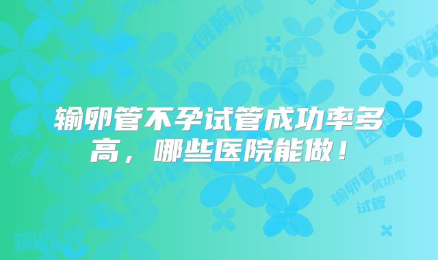 输卵管不孕试管成功率多高,哪些医院能做!