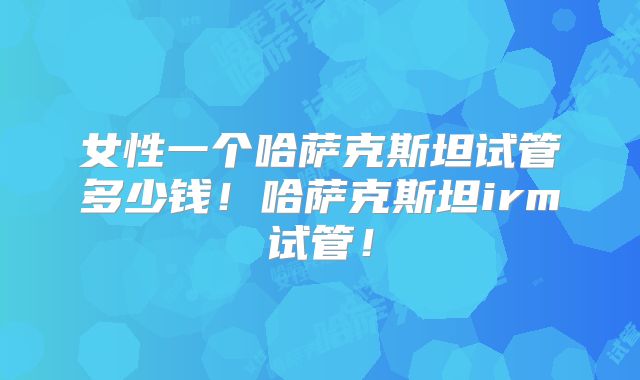女性一个哈萨克斯坦试管多少钱！哈萨克斯坦irm试管！