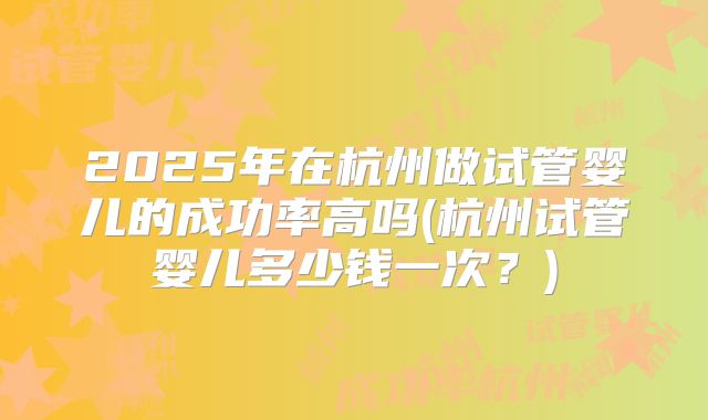 2025年在杭州做试管婴儿的成功率高吗(杭州试管婴儿多少钱一次？)