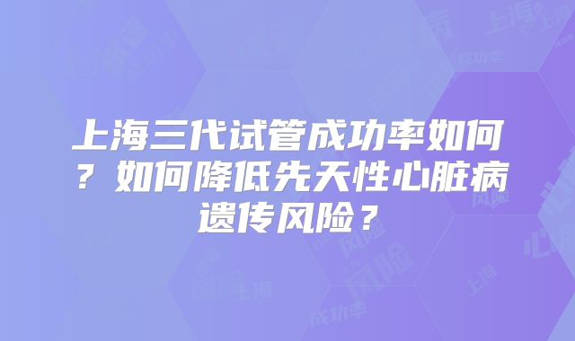 上海三代试管成功率如何？如何降低先天性心脏病遗传风险？
