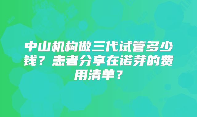 中山机构做三代试管多少钱？患者分享在诺芽的费用清单？