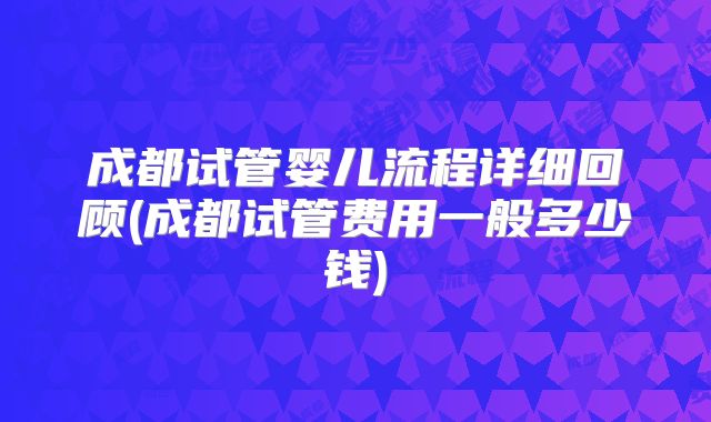 成都试管婴儿流程详细回顾(成都试管费用一般多少钱)