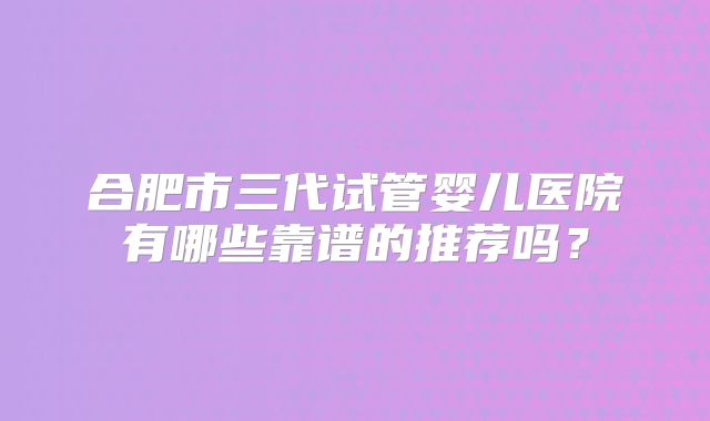 合肥市三代试管婴儿医院有哪些靠谱的推荐吗？