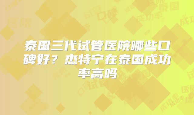 泰国三代试管医院哪些口碑好？杰特宁在泰国成功率高吗