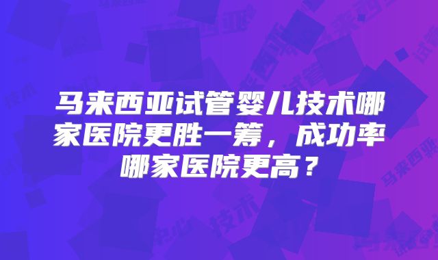 马来西亚试管婴儿技术哪家医院更胜一筹,成功率哪家医院更高?