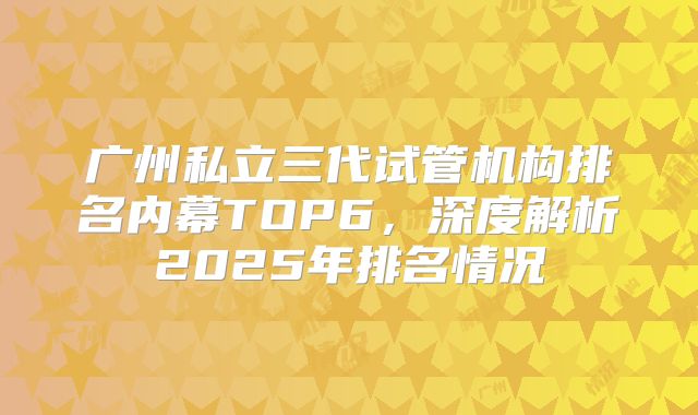 广州私立三代试管机构排名内幕TOP6，深度解析2025年排名情况