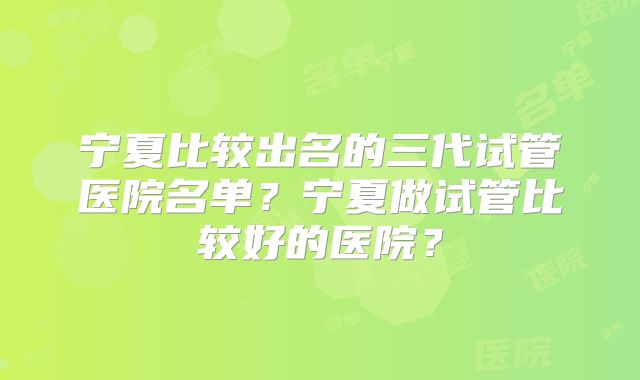 宁夏比较出名的三代试管医院名单？宁夏做试管比较好的医院？