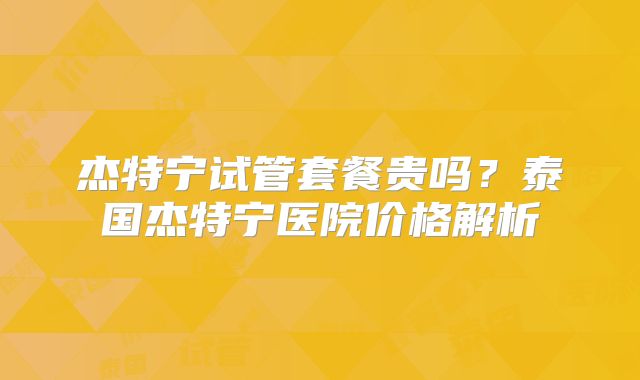 杰特宁试管套餐贵吗？泰国杰特宁医院价格解析