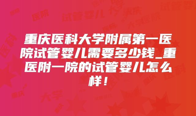 重庆医科大学附属第一医院试管婴儿需要多少钱_重医附一院的试管婴儿怎么样！