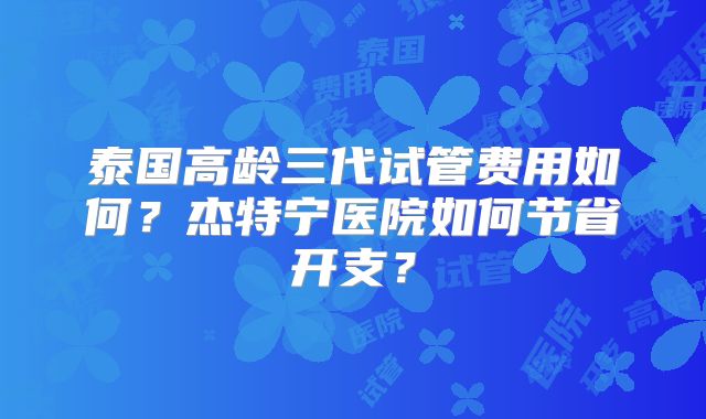 泰国高龄三代试管费用如何？杰特宁医院如何节省开支？
