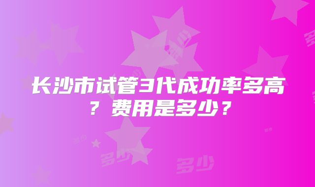 长沙市试管3代成功率多高?费用是多少?