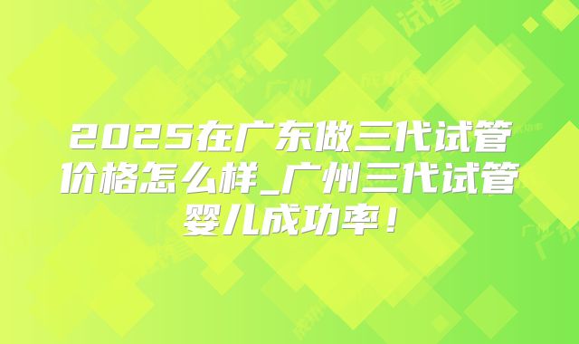 2025在广东做三代试管价格怎么样_广州三代试管婴儿成功率！