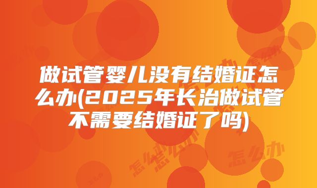 做试管婴儿没有结婚证怎么办(2025年长治做试管不需要结婚证了吗)