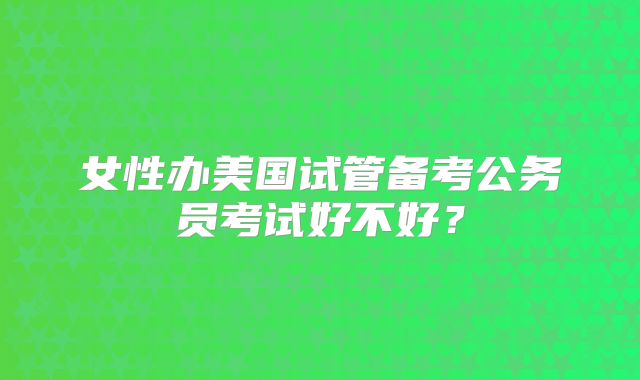 女性办美国试管备考公务员考试好不好？