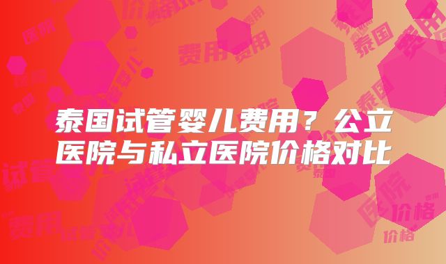 泰国试管婴儿费用？公立医院与私立医院价格对比