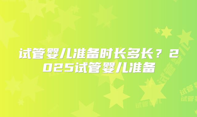 试管婴儿准备时长多长？2025试管婴儿准备