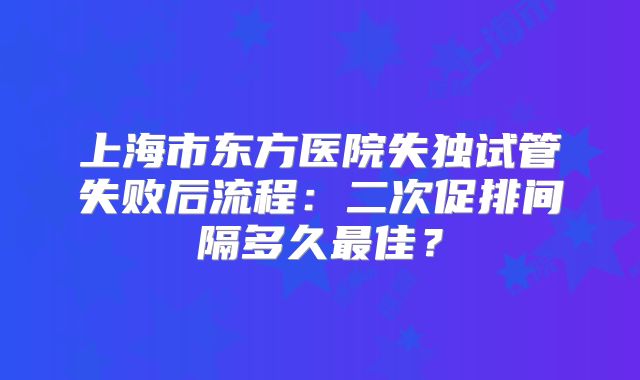 上海市东方医院失独试管失败后流程：二次促排间隔多久最佳？