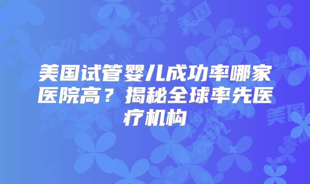 美国试管婴儿成功率哪家医院高？揭秘全球率先医疗机构