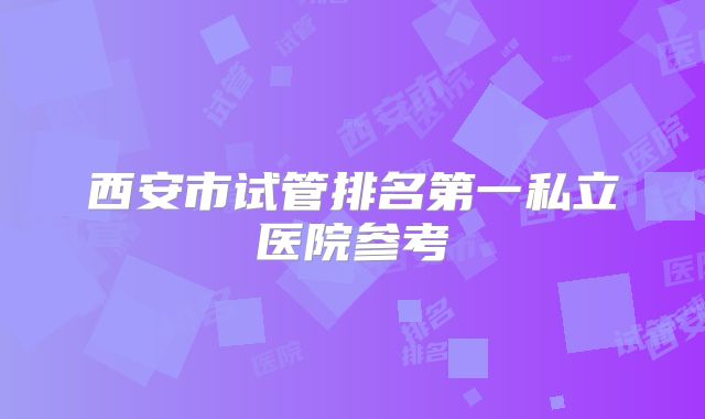 西安市试管排名第一私立医院参考