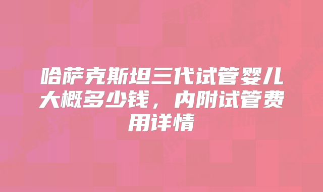哈萨克斯坦三代试管婴儿大概多少钱，内附试管费用详情