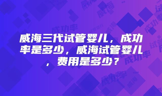 威海三代试管婴儿，成功率是多少，威海试管婴儿，费用是多少？