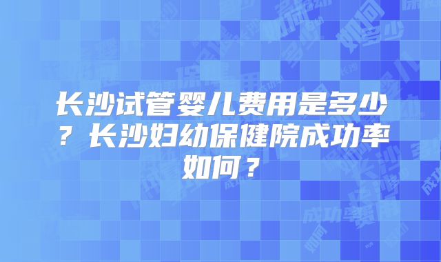 长沙试管婴儿费用是多少？长沙妇幼保健院成功率如何？