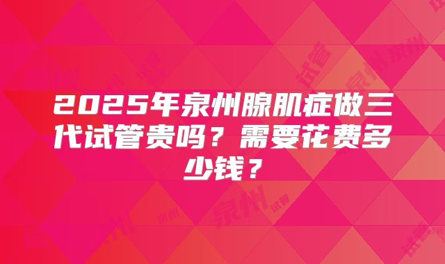2025年泉州腺肌症做三代试管贵吗?需要花费多少钱?