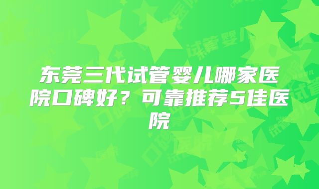 东莞三代试管婴儿哪家医院口碑好?可靠推荐5佳医院