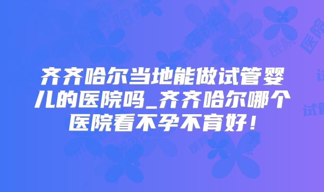 齐齐哈尔当地能做试管婴儿的医院吗_齐齐哈尔哪个医院看不孕不育好！